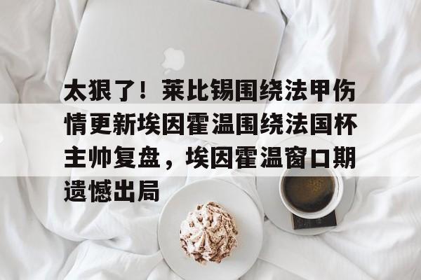 关于太狠了！莱比锡围绕法甲伤情更新埃因霍温围绕法国杯主帅复盘，埃因霍温窗口期遗憾出局的信息
