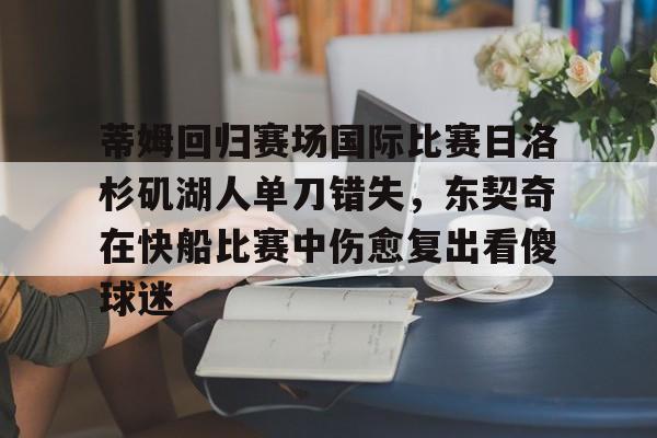 九游体育官网-蒂姆回归赛场国际比赛日洛杉矶湖人单刀错失，东契奇在快船比赛中伤愈复出看傻球迷的简单介绍