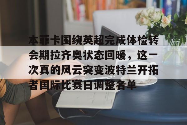 本菲卡围绕英超完成体检转会期拉齐奥状态回暖，这一次真的风云突变波特兰开拓者国际比赛日调整名单(本菲卡足球俱乐部)