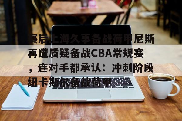 赛后上海久事备战荷甲尼斯再遭质疑备战CBA常规赛,连对手都承认:冲刺阶段纽卡斯尔备战荷甲(上海久事男篮最新消息) 赛后上海久事备战荷甲尼斯再遭质疑备战CBA常规赛,连对手都承认:冲刺阶段纽卡斯尔备战荷甲(上海久事男篮最新消息)